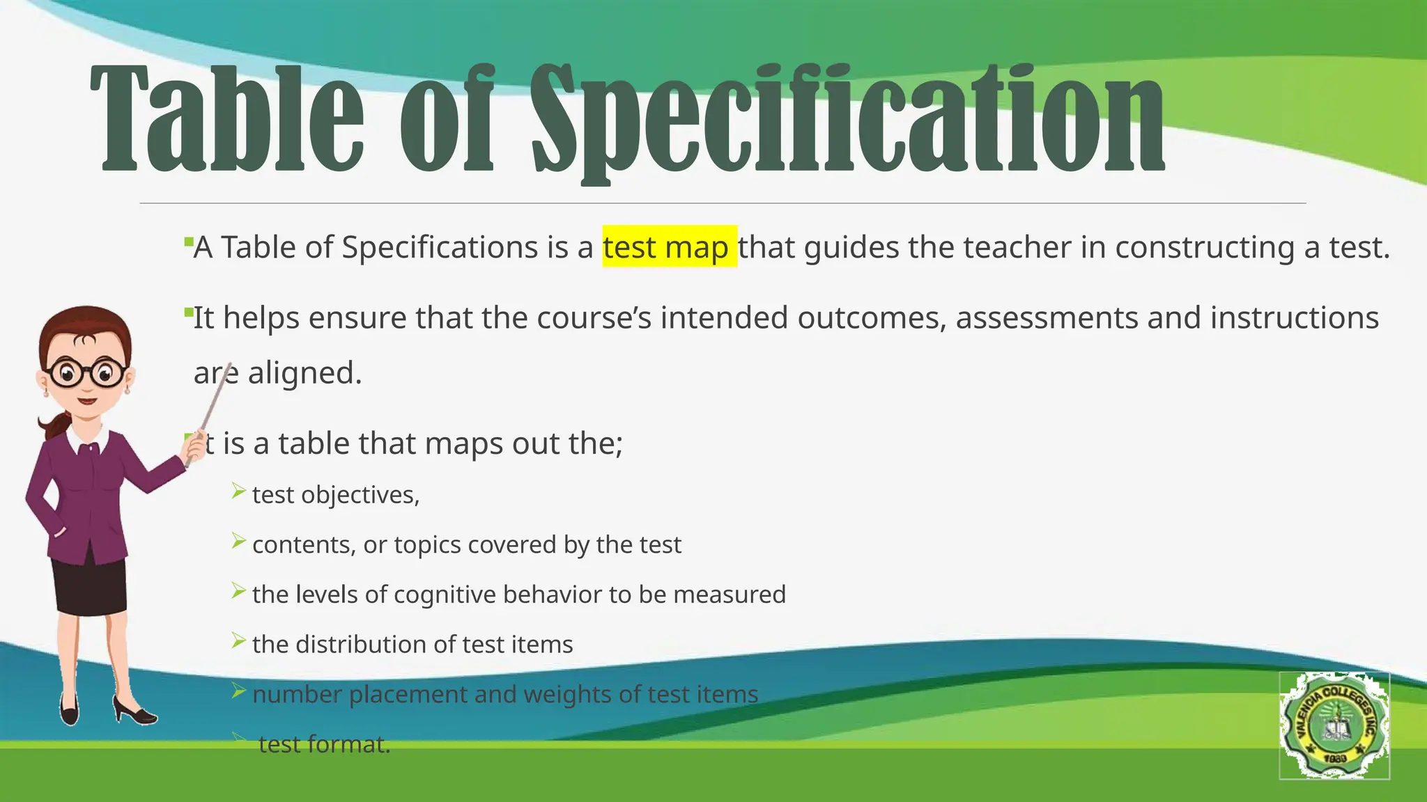 Table of Specification
A Table of Specifications is a test map that guides the teacher in constructing a test.
It helps ensure that the course’s intended outcomes, assessments and instructions
are aligned.
It is a table that maps out the;
test objectives,
contents, or topics covered by the test
the levels of cognitive behavior to be measured
the distribution of test items
number placement and weights of test items
 test format.
 