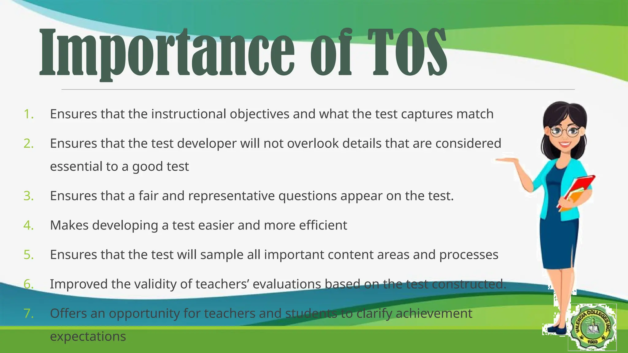 Importance of TOS
1. Ensures that the instructional objectives and what the test captures match
2. Ensures that the test developer will not overlook details that are considered
essential to a good test
3. Ensures that a fair and representative questions appear on the test.
4. Makes developing a test easier and more efficient
5. Ensures that the test will sample all important content areas and processes
6. Improved the validity of teachers’ evaluations based on the test constructed.
7. Offers an opportunity for teachers and students to clarify achievement
expectations
 