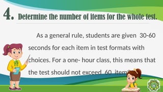 4. Determine the number of items for the whole test.
As a general rule, students are given 30-60
seconds for each item in test formats with
choices. For a one- hour class, this means that
the test should not exceed 60 items
 