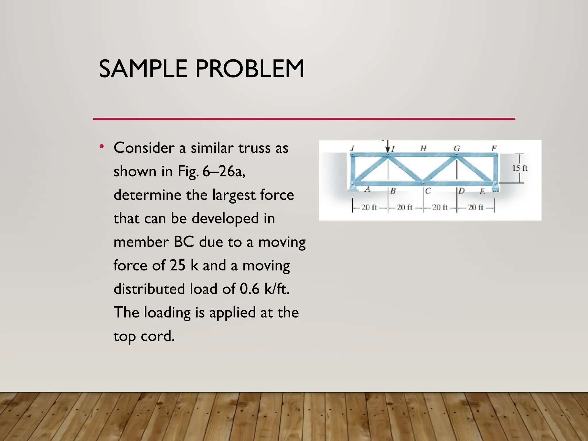 SAMPLE PROBLEM
• Consider a similar truss as
shown in Fig. 6–26a,
determine the largest force
that can be developed in
member BC due to a moving
force of 25 k and a moving
distributed load of 0.6 k/ft.
The loading is applied at the
top cord.
 