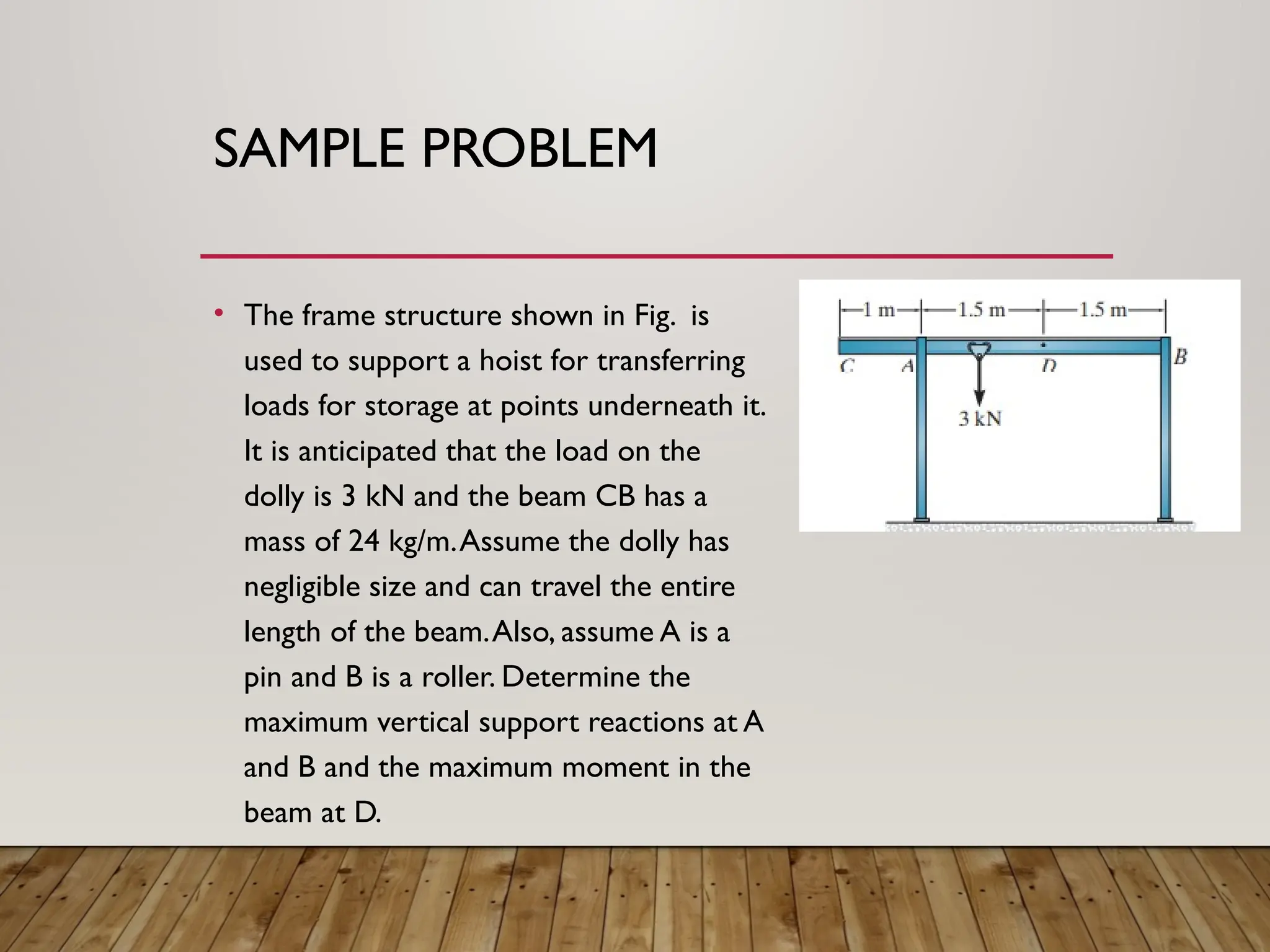SAMPLE PROBLEM
• The frame structure shown in Fig. is
used to support a hoist for transferring
loads for storage at points underneath it.
It is anticipated that the load on the
dolly is 3 kN and the beam CB has a
mass of 24 kg/m.Assume the dolly has
negligible size and can travel the entire
length of the beam.Also, assume A is a
pin and B is a roller. Determine the
maximum vertical support reactions at A
and B and the maximum moment in the
beam at D.
 