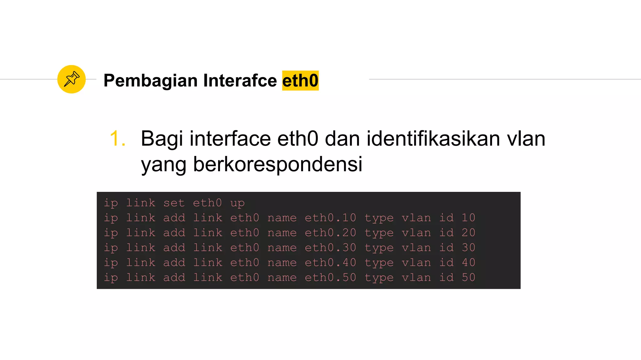 Pembagian Interafce eth0
1. Bagi interface eth0 dan identifikasikan vlan
yang berkorespondensi
ip link set eth0 up
ip link add link eth0 name eth0.10 type vlan id 10
ip link add link eth0 name eth0.20 type vlan id 20
ip link add link eth0 name eth0.30 type vlan id 30
ip link add link eth0 name eth0.40 type vlan id 40
ip link add link eth0 name eth0.50 type vlan id 50
 