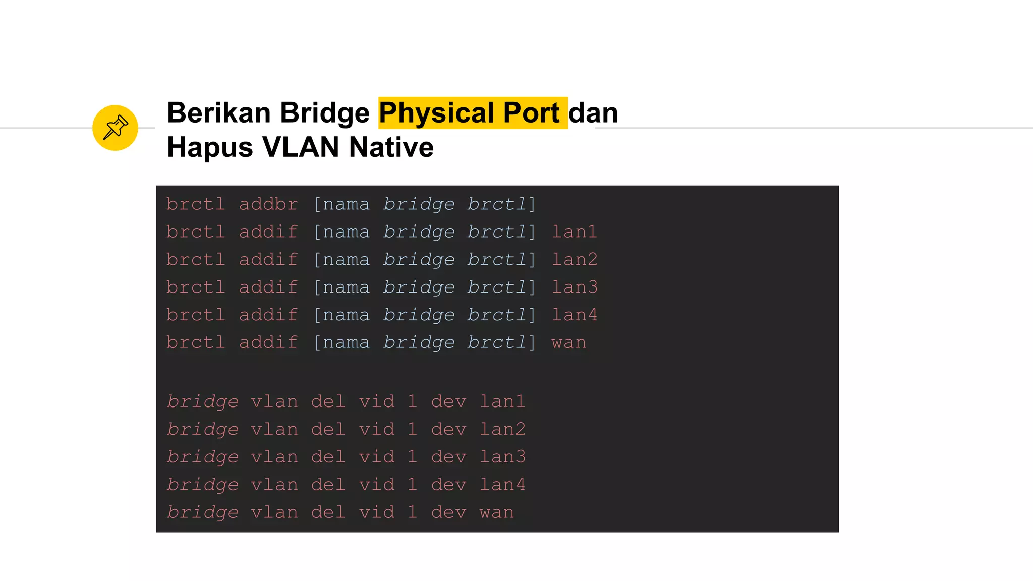 Berikan Bridge Physical Port dan
Hapus VLAN Native
brctl addbr [nama bridge brctl]
brctl addif [nama bridge brctl] lan1
brctl addif [nama bridge brctl] lan2
brctl addif [nama bridge brctl] lan3
brctl addif [nama bridge brctl] lan4
brctl addif [nama bridge brctl] wan
bridge vlan del vid 1 dev lan1
bridge vlan del vid 1 dev lan2
bridge vlan del vid 1 dev lan3
bridge vlan del vid 1 dev lan4
bridge vlan del vid 1 dev wan
 