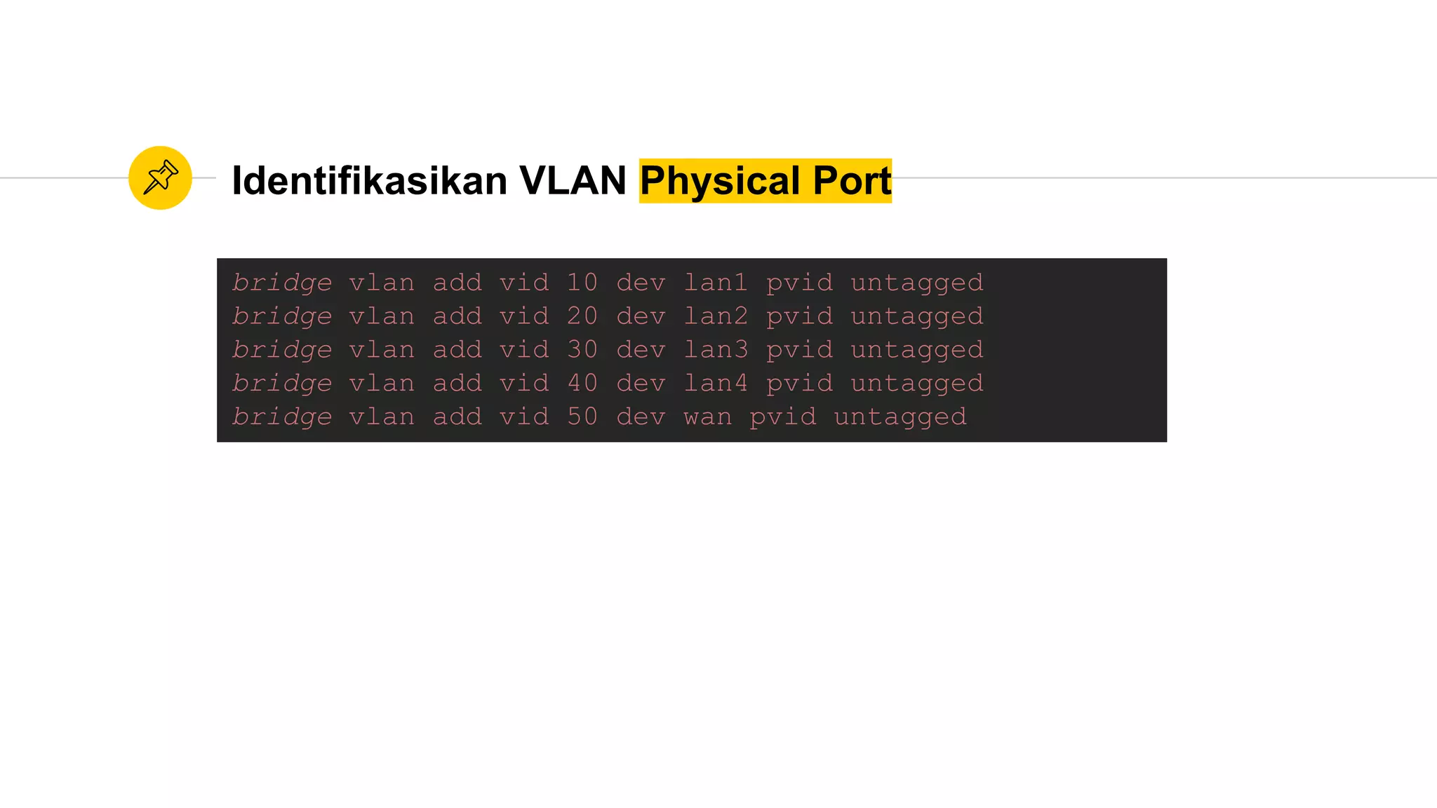 Identifikasikan VLAN Physical Port
bridge vlan add vid 10 dev lan1 pvid untagged
bridge vlan add vid 20 dev lan2 pvid untagged
bridge vlan add vid 30 dev lan3 pvid untagged
bridge vlan add vid 40 dev lan4 pvid untagged
bridge vlan add vid 50 dev wan pvid untagged
 