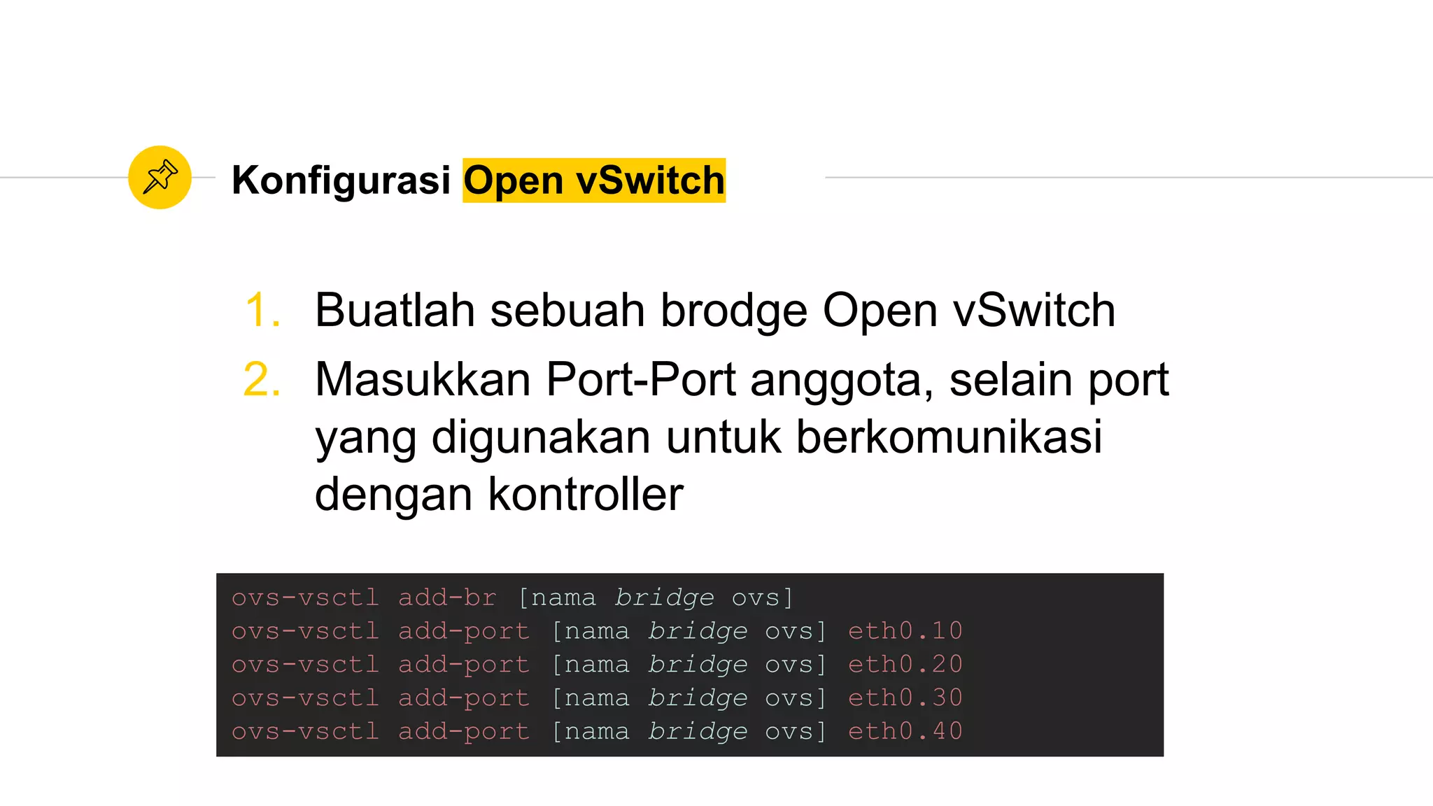Konfigurasi Open vSwitch
ovs-vsctl add-br [nama bridge ovs]
ovs-vsctl add-port [nama bridge ovs] eth0.10
ovs-vsctl add-port [nama bridge ovs] eth0.20
ovs-vsctl add-port [nama bridge ovs] eth0.30
ovs-vsctl add-port [nama bridge ovs] eth0.40
1. Buatlah sebuah brodge Open vSwitch
2. Masukkan Port-Port anggota, selain port
yang digunakan untuk berkomunikasi
dengan kontroller
 
