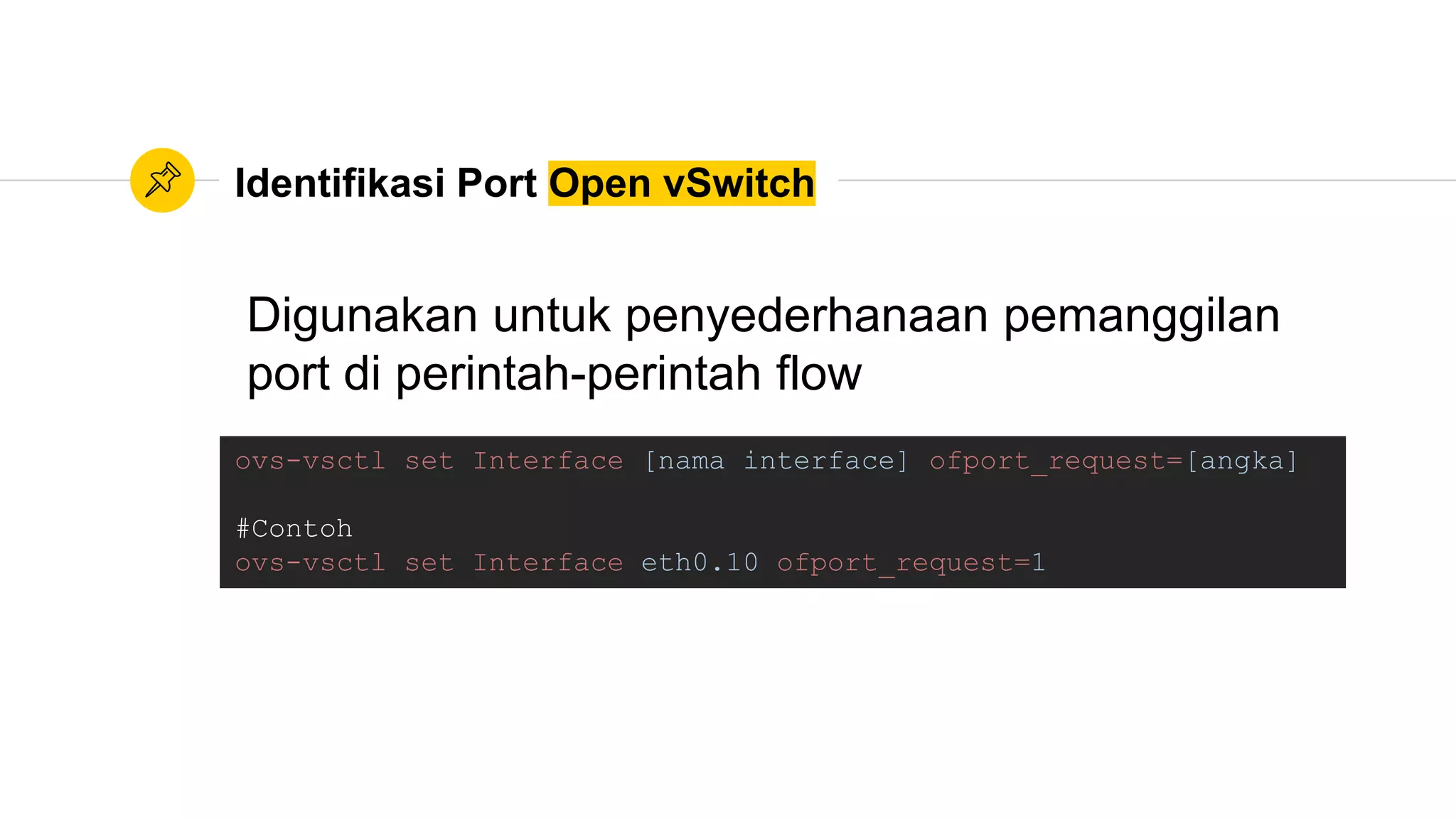 Identifikasi Port Open vSwitch
ovs-vsctl set Interface [nama interface] ofport_request=[angka]
#Contoh
ovs-vsctl set Interface eth0.10 ofport_request=1
Digunakan untuk penyederhanaan pemanggilan
port di perintah-perintah flow
 