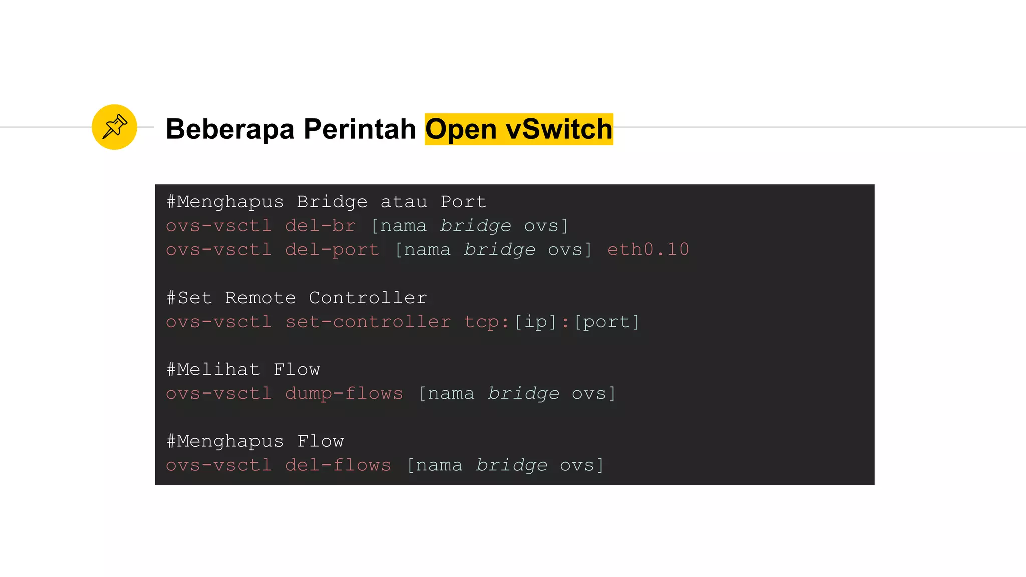 Beberapa Perintah Open vSwitch
#Menghapus Bridge atau Port
ovs-vsctl del-br [nama bridge ovs]
ovs-vsctl del-port [nama bridge ovs] eth0.10
#Set Remote Controller
ovs-vsctl set-controller tcp:[ip]:[port]
#Melihat Flow
ovs-vsctl dump-flows [nama bridge ovs]
#Menghapus Flow
ovs-vsctl del-flows [nama bridge ovs]
 