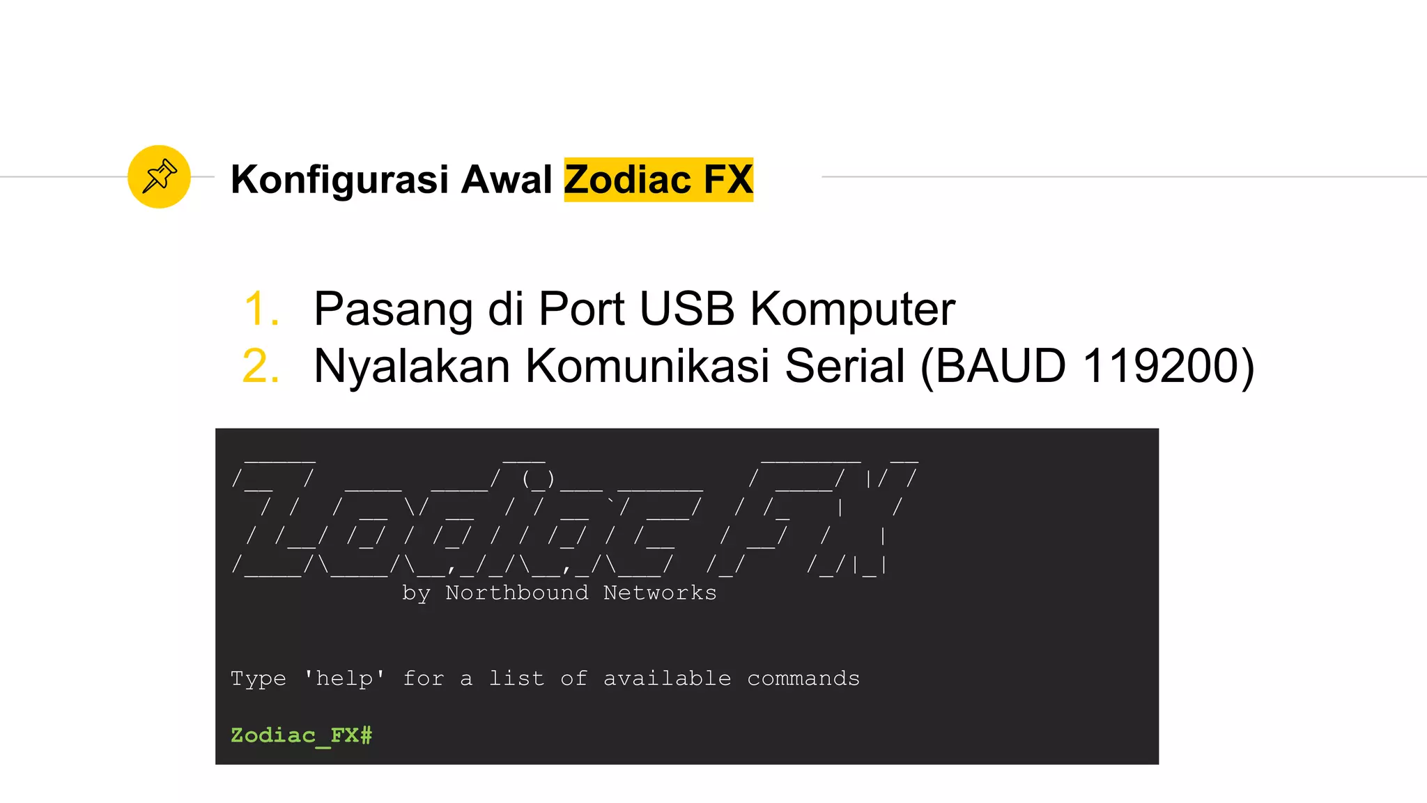 Konfigurasi Awal Zodiac FX
1. Pasang di Port USB Komputer
2. Nyalakan Komunikasi Serial (BAUD 119200)
_____ ___ _______ __
/__ / ____ ____/ (_)___ ______ / ____/ |/ /
/ / / __ / __ / / __ `/ ___/ / /_ | /
/ /__/ /_/ / /_/ / / /_/ / /__ / __/ / |
/____/____/__,_/_/__,_/___/ /_/ /_/|_|
by Northbound Networks
Type 'help' for a list of available commands
Zodiac_FX#
 
