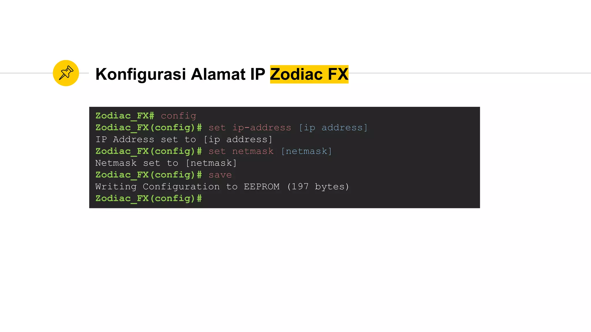 Konfigurasi Alamat IP Zodiac FX
Zodiac_FX# config
Zodiac_FX(config)# set ip-address [ip address]
IP Address set to [ip address]
Zodiac_FX(config)# set netmask [netmask]
Netmask set to [netmask]
Zodiac_FX(config)# save
Writing Configuration to EEPROM (197 bytes)
Zodiac_FX(config)#
 