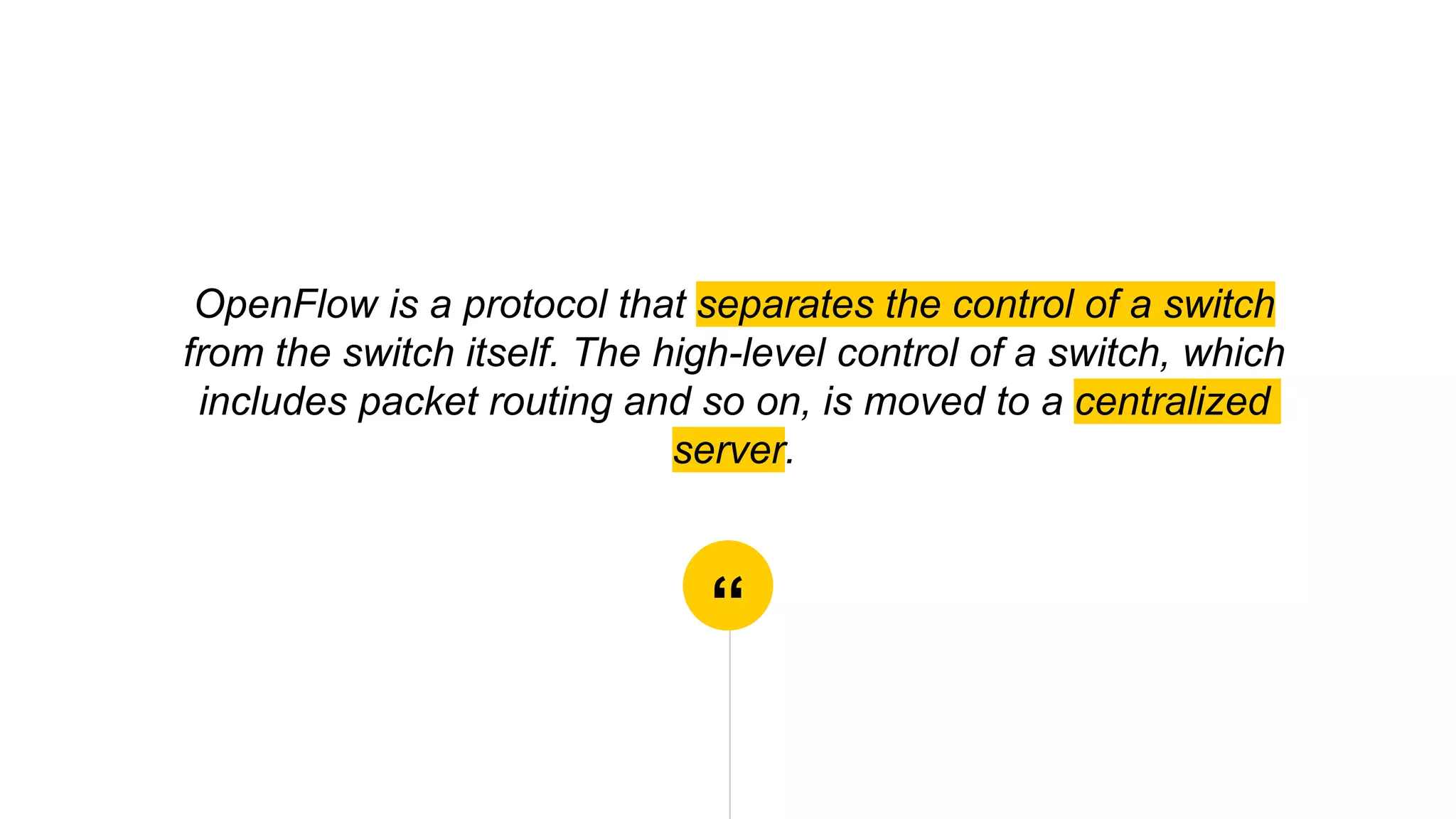 “
OpenFlow is a protocol that separates the control of a switch
from the switch itself. The high-level control of a switch, which
includes packet routing and so on, is moved to a centralized
server.
 