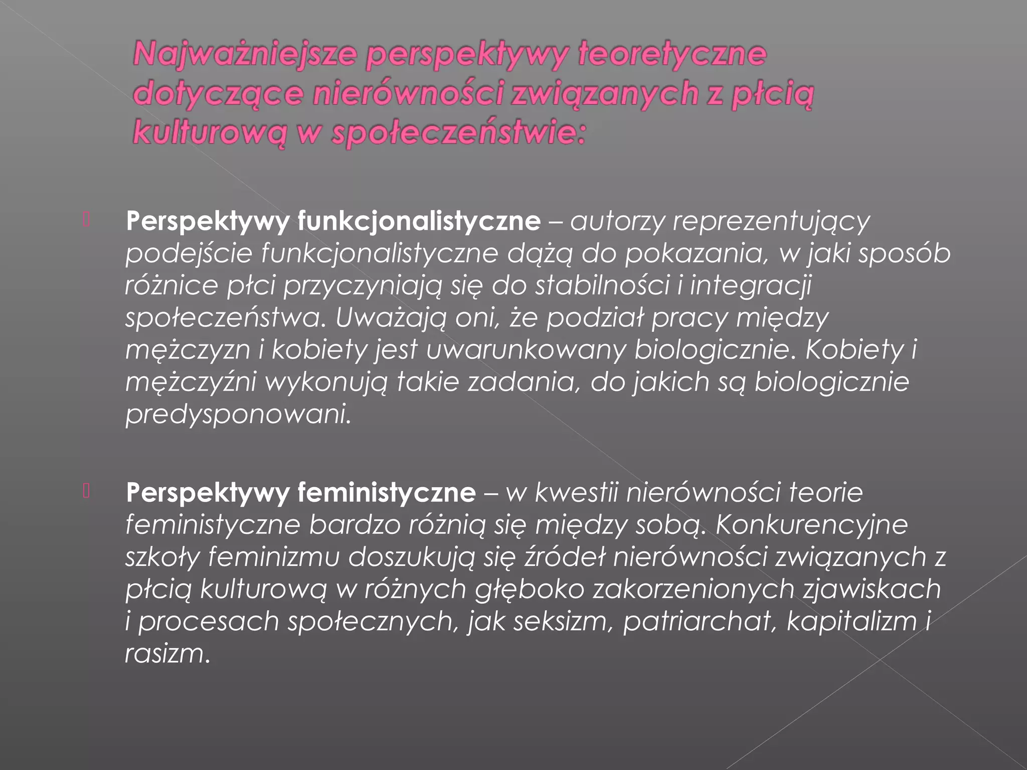  Perspektywy funkcjonalistyczne – autorzy reprezentujący
podejście funkcjonalistyczne dążą do pokazania, w jaki sposób
różnice płci przyczyniają się do stabilności i integracji
społeczeństwa. Uważają oni, że podział pracy między
mężczyzn i kobiety jest uwarunkowany biologicznie. Kobiety i
mężczyźni wykonują takie zadania, do jakich są biologicznie
predysponowani.
 Perspektywy feministyczne – w kwestii nierówności teorie
feministyczne bardzo różnią się między sobą. Konkurencyjne
szkoły feminizmu doszukują się źródeł nierówności związanych z
płcią kulturową w różnych głęboko zakorzenionych zjawiskach
i procesach społecznych, jak seksizm, patriarchat, kapitalizm i
rasizm.
 
