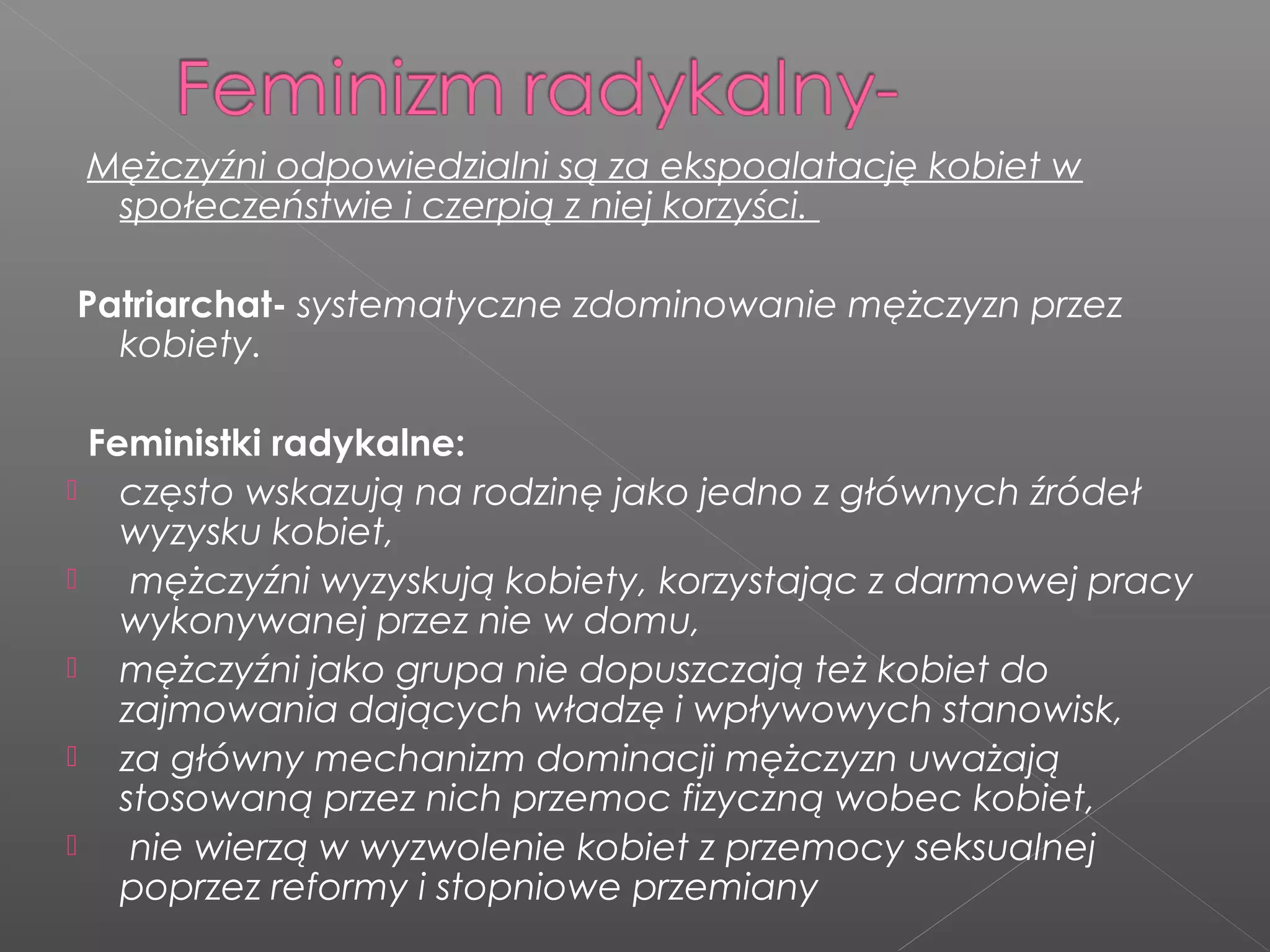Mężczyźni odpowiedzialni są za ekspoalatację kobiet w
społeczeństwie i czerpią z niej korzyści.
Patriarchat- systematyczne zdominowanie mężczyzn przez
kobiety.
Feministki radykalne:
 często wskazują na rodzinę jako jedno z głównych źródeł
wyzysku kobiet,
 mężczyźni wyzyskują kobiety, korzystając z darmowej pracy
wykonywanej przez nie w domu,
 mężczyźni jako grupa nie dopuszczają też kobiet do
zajmowania dających władzę i wpływowych stanowisk,
 za główny mechanizm dominacji mężczyzn uważają
stosowaną przez nich przemoc fizyczną wobec kobiet,
 nie wierzą w wyzwolenie kobiet z przemocy seksualnej
poprzez reformy i stopniowe przemiany
 