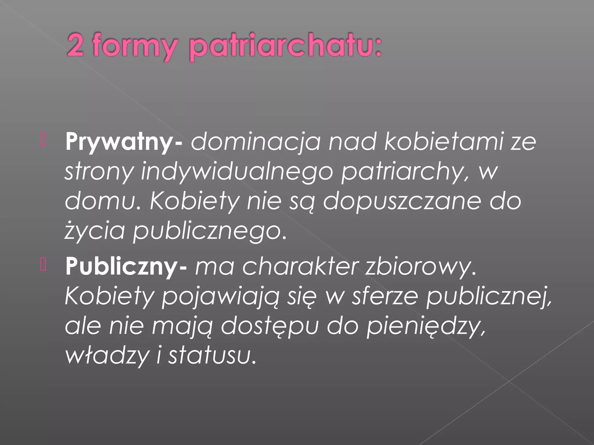  Prywatny- dominacja nad kobietami ze
strony indywidualnego patriarchy, w
domu. Kobiety nie są dopuszczane do
życia publicznego.
 Publiczny- ma charakter zbiorowy.
Kobiety pojawiają się w sferze publicznej,
ale nie mają dostępu do pieniędzy,
władzy i statusu.
 