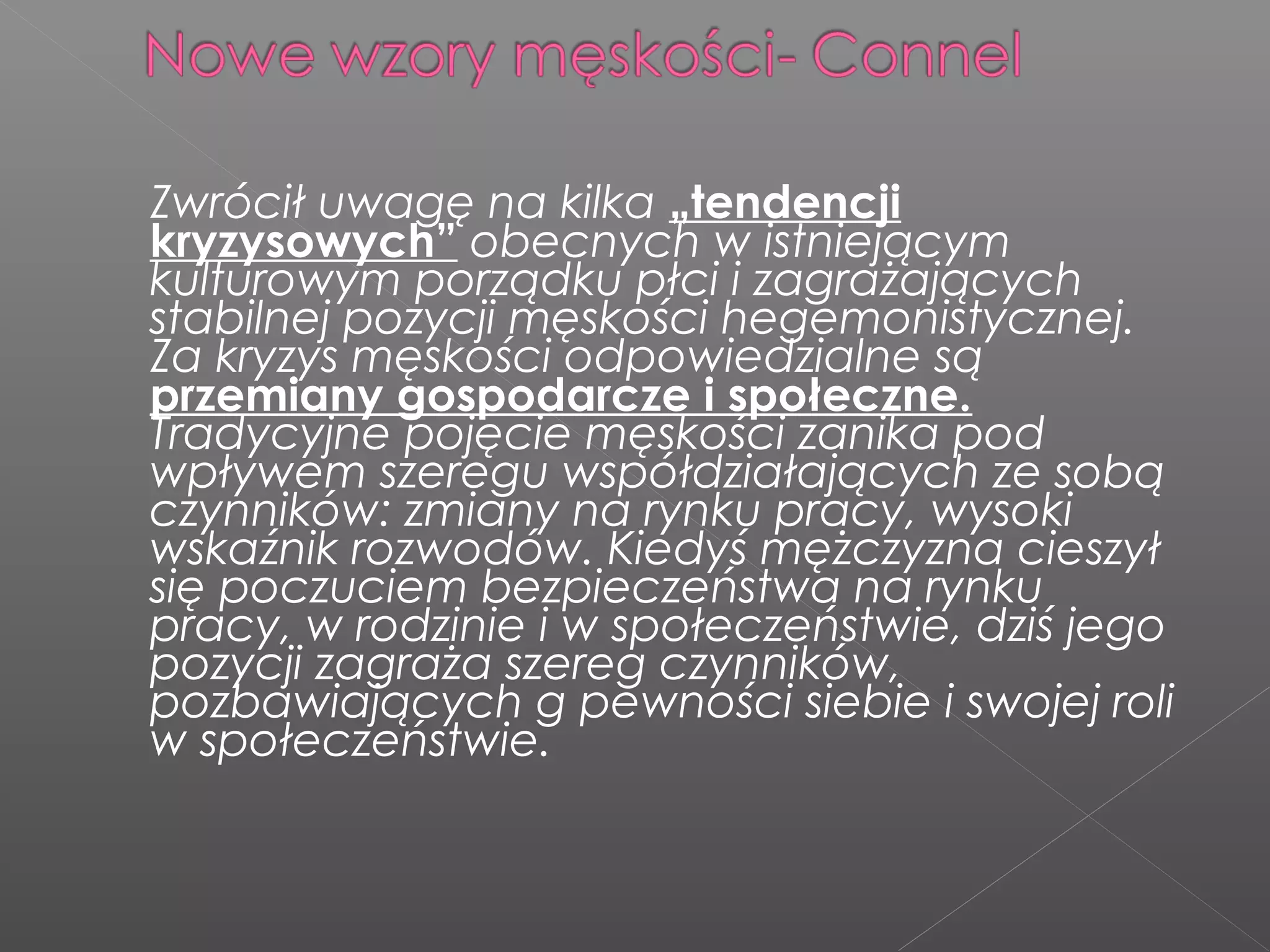 Zwrócił uwagę na kilka „tendencji
kryzysowych” obecnych w istniejącym
kulturowym porządku płci i zagrażających
stabilnej pozycji męskości hegemonistycznej.
Za kryzys męskości odpowiedzialne są
przemiany gospodarcze i społeczne.
Tradycyjne pojęcie męskości zanika pod
wpływem szeregu współdziałających ze sobą
czynników: zmiany na rynku pracy, wysoki
wskaźnik rozwodów. Kiedyś mężczyzna cieszył
się poczuciem bezpieczeństwa na rynku
pracy, w rodzinie i w społeczeństwie, dziś jego
pozycji zagraża szereg czynników,
pozbawiających g pewności siebie i swojej roli
w społeczeństwie.
 