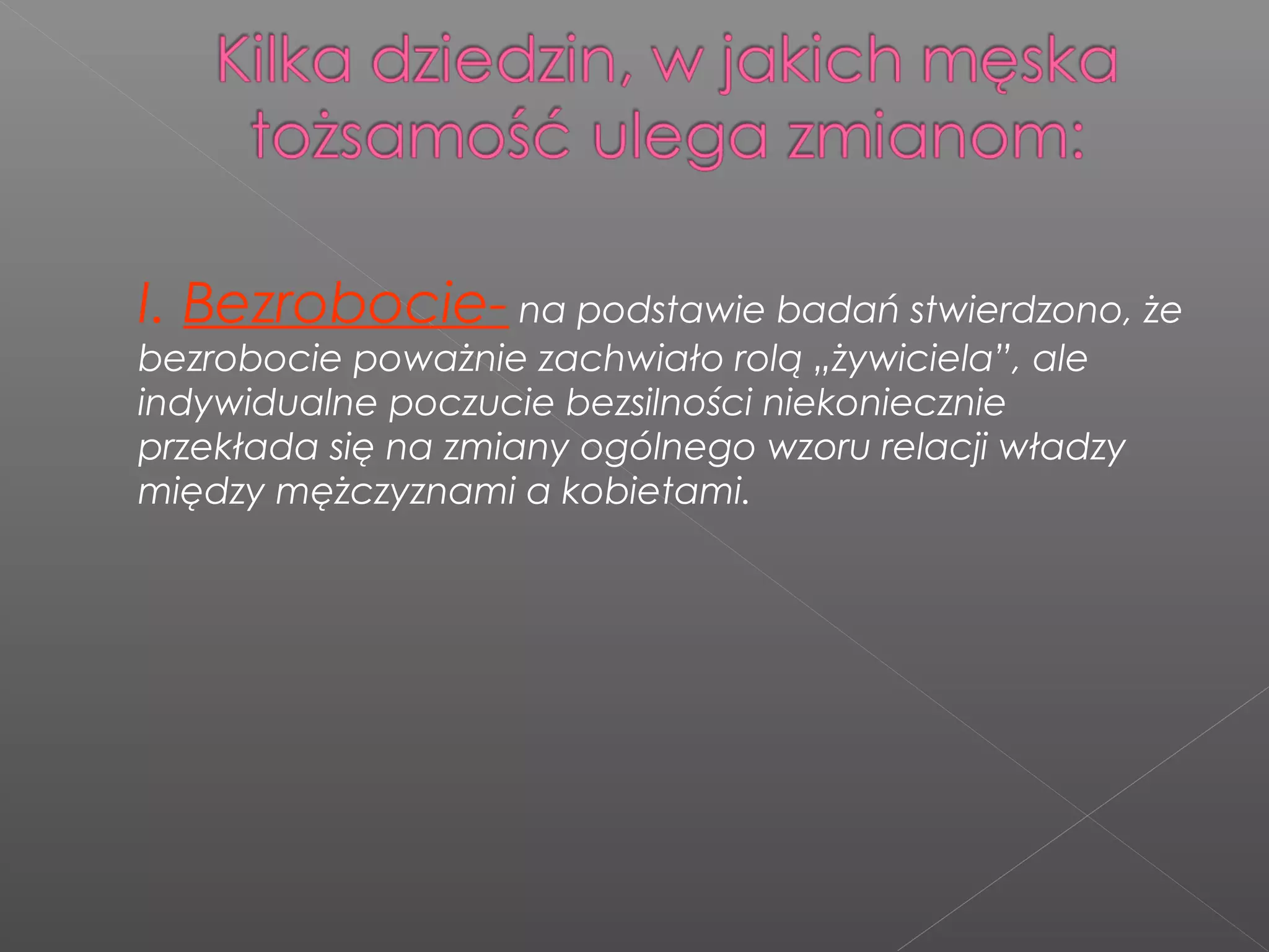 I. Bezrobocie- na podstawie badań stwierdzono, że
bezrobocie poważnie zachwiało rolą „żywiciela”, ale
indywidualne poczucie bezsilności niekoniecznie
przekłada się na zmiany ogólnego wzoru relacji władzy
między mężczyznami a kobietami.
 