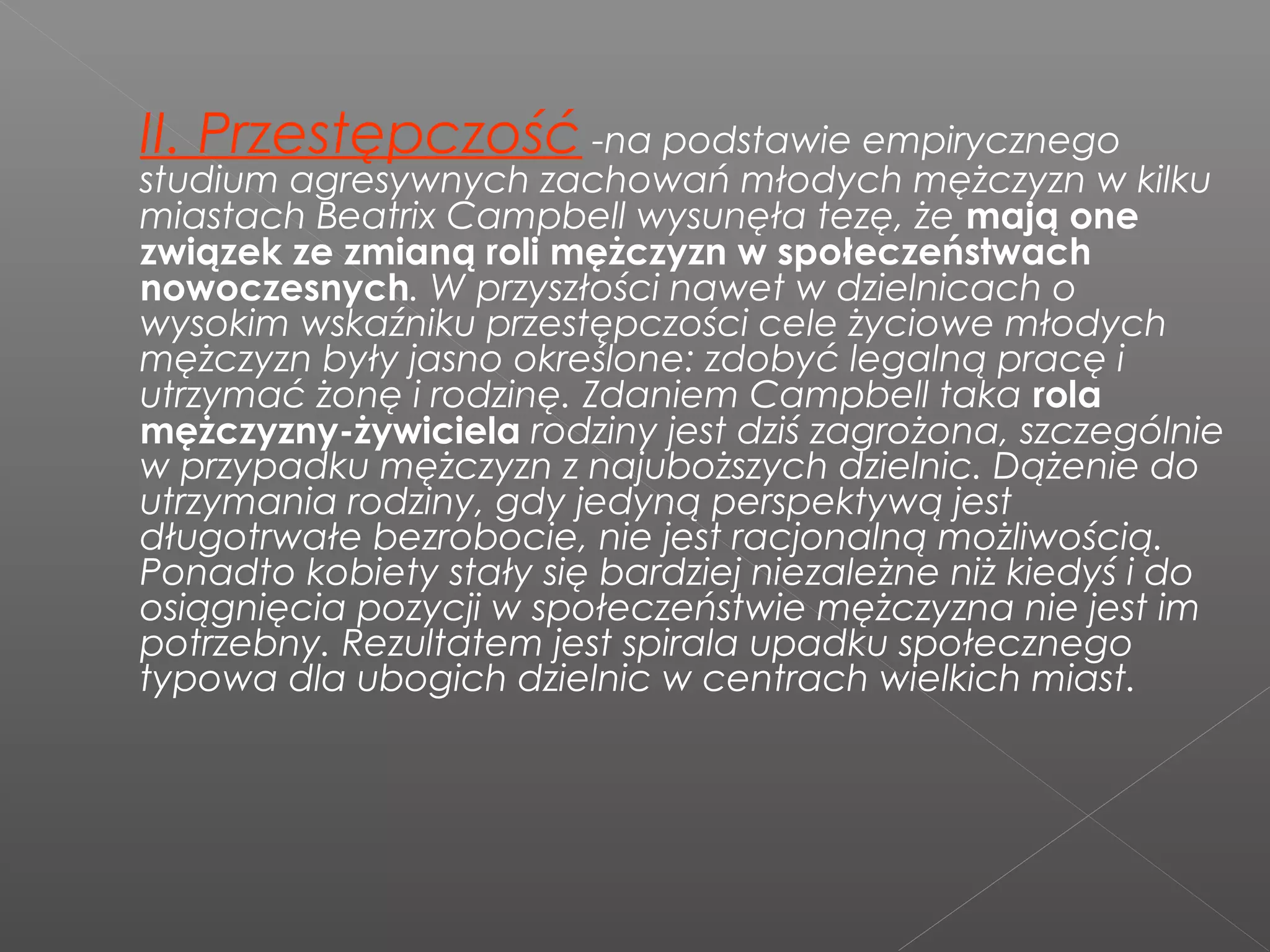 II. Przestępczość -na podstawie empirycznego
studium agresywnych zachowań młodych mężczyzn w kilku
miastach Beatrix Campbell wysunęła tezę, że mają one
związek ze zmianą roli mężczyzn w społeczeństwach
nowoczesnych. W przyszłości nawet w dzielnicach o
wysokim wskaźniku przestępczości cele życiowe młodych
mężczyzn były jasno określone: zdobyć legalną pracę i
utrzymać żonę i rodzinę. Zdaniem Campbell taka rola
mężczyzny-żywiciela rodziny jest dziś zagrożona, szczególnie
w przypadku mężczyzn z najuboższych dzielnic. Dążenie do
utrzymania rodziny, gdy jedyną perspektywą jest
długotrwałe bezrobocie, nie jest racjonalną możliwością.
Ponadto kobiety stały się bardziej niezależne niż kiedyś i do
osiągnięcia pozycji w społeczeństwie mężczyzna nie jest im
potrzebny. Rezultatem jest spirala upadku społecznego
typowa dla ubogich dzielnic w centrach wielkich miast.
 