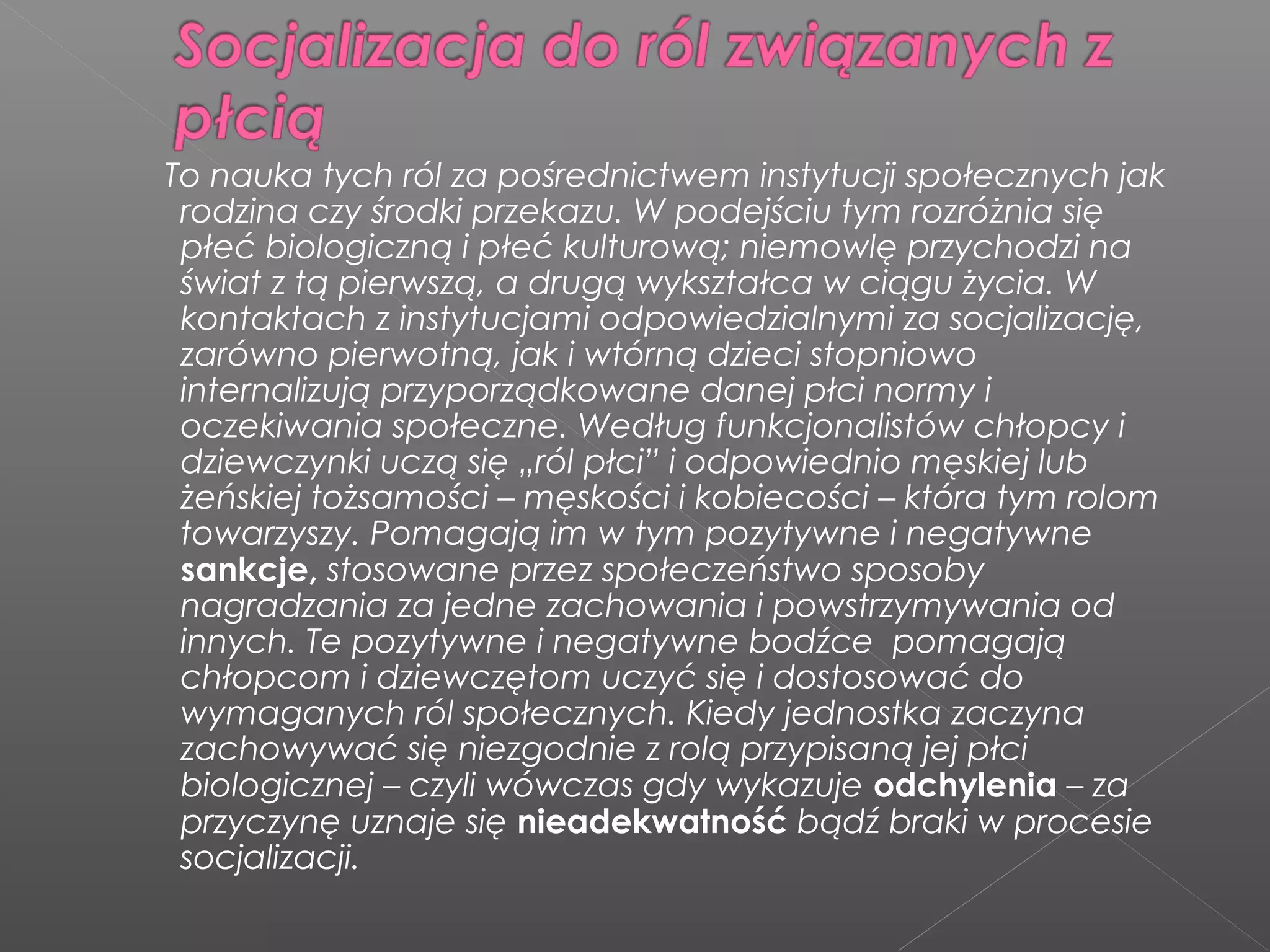 To nauka tych ról za pośrednictwem instytucji społecznych jak
rodzina czy środki przekazu. W podejściu tym rozróżnia się
płeć biologiczną i płeć kulturową; niemowlę przychodzi na
świat z tą pierwszą, a drugą wykształca w ciągu życia. W
kontaktach z instytucjami odpowiedzialnymi za socjalizację,
zarówno pierwotną, jak i wtórną dzieci stopniowo
internalizują przyporządkowane danej płci normy i
oczekiwania społeczne. Według funkcjonalistów chłopcy i
dziewczynki uczą się „ról płci” i odpowiednio męskiej lub
żeńskiej tożsamości – męskości i kobiecości – która tym rolom
towarzyszy. Pomagają im w tym pozytywne i negatywne
sankcje, stosowane przez społeczeństwo sposoby
nagradzania za jedne zachowania i powstrzymywania od
innych. Te pozytywne i negatywne bodźce pomagają
chłopcom i dziewczętom uczyć się i dostosować do
wymaganych ról społecznych. Kiedy jednostka zaczyna
zachowywać się niezgodnie z rolą przypisaną jej płci
biologicznej – czyli wówczas gdy wykazuje odchylenia – za
przyczynę uznaje się nieadekwatność bądź braki w procesie
socjalizacji.
 