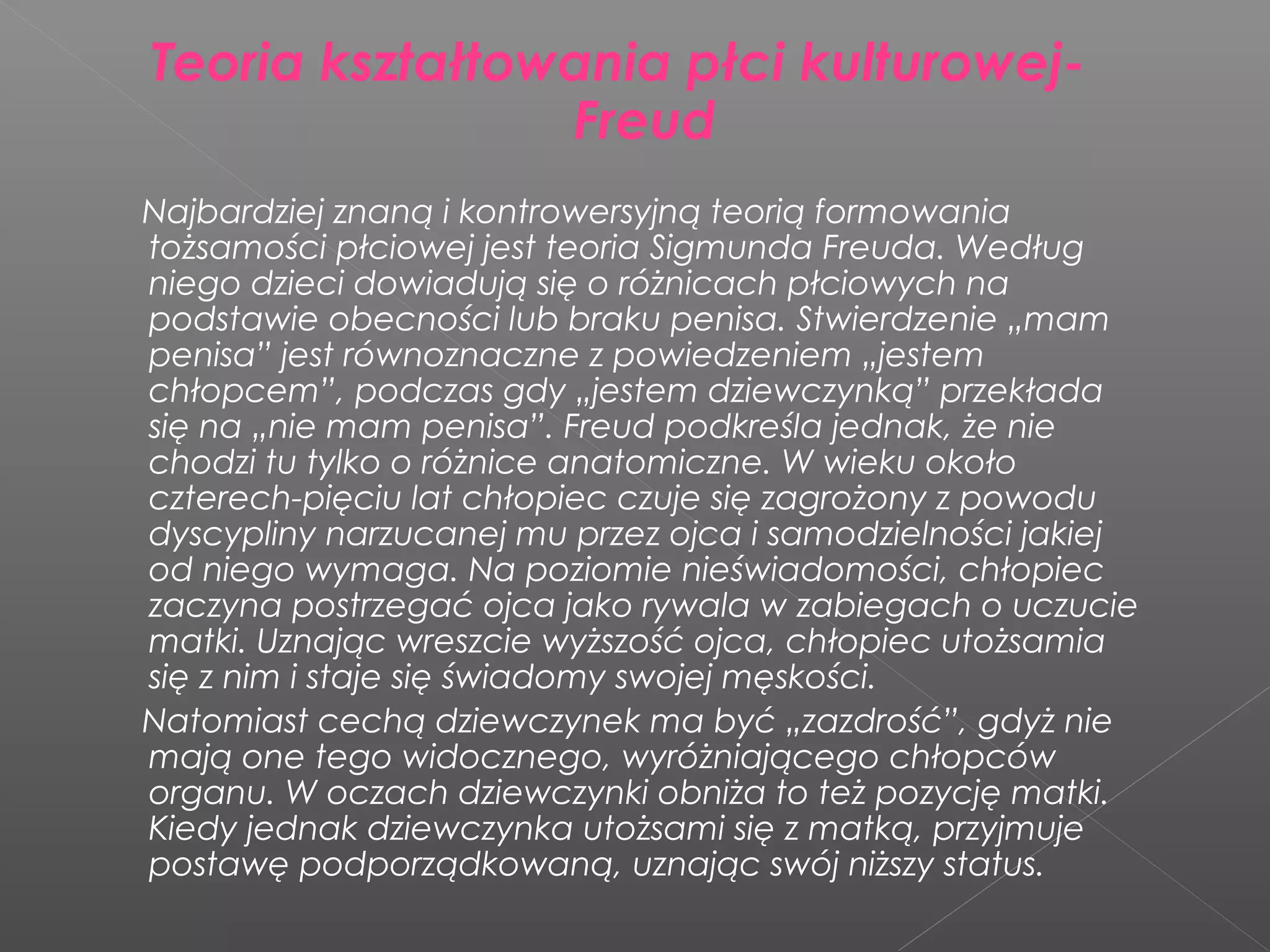 Teoria kształtowania płci kulturowej-
Freud
Najbardziej znaną i kontrowersyjną teorią formowania
tożsamości płciowej jest teoria Sigmunda Freuda. Według
niego dzieci dowiadują się o różnicach płciowych na
podstawie obecności lub braku penisa. Stwierdzenie „mam
penisa” jest równoznaczne z powiedzeniem „jestem
chłopcem”, podczas gdy „jestem dziewczynką” przekłada
się na „nie mam penisa”. Freud podkreśla jednak, że nie
chodzi tu tylko o różnice anatomiczne. W wieku około
czterech-pięciu lat chłopiec czuje się zagrożony z powodu
dyscypliny narzucanej mu przez ojca i samodzielności jakiej
od niego wymaga. Na poziomie nieświadomości, chłopiec
zaczyna postrzegać ojca jako rywala w zabiegach o uczucie
matki. Uznając wreszcie wyższość ojca, chłopiec utożsamia
się z nim i staje się świadomy swojej męskości.
Natomiast cechą dziewczynek ma być „zazdrość”, gdyż nie
mają one tego widocznego, wyróżniającego chłopców
organu. W oczach dziewczynki obniża to też pozycję matki.
Kiedy jednak dziewczynka utożsami się z matką, przyjmuje
postawę podporządkowaną, uznając swój niższy status.
 