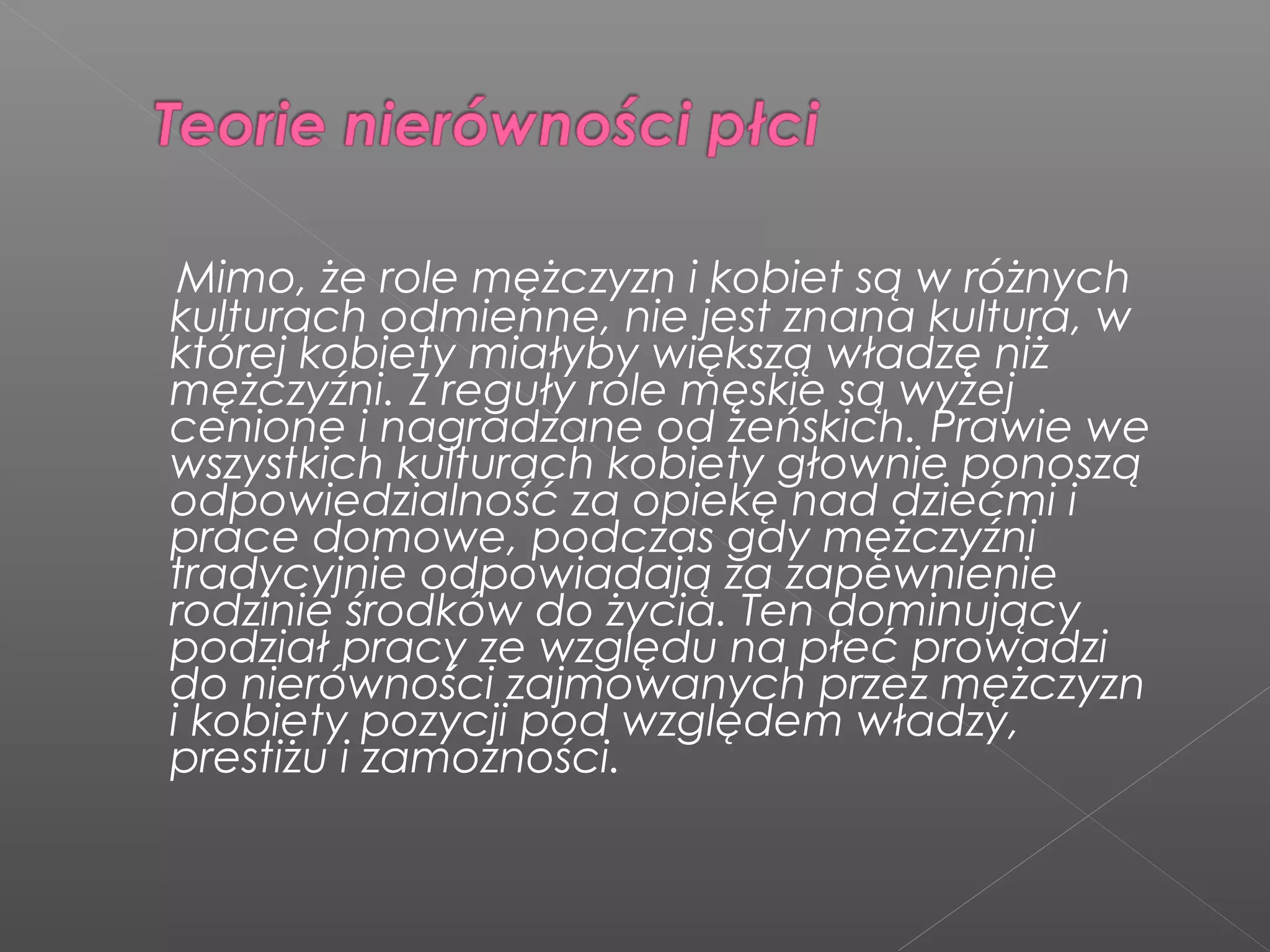 Mimo, że role mężczyzn i kobiet są w różnych
kulturach odmienne, nie jest znana kultura, w
której kobiety miałyby większą władzę niż
mężczyźni. Z reguły role męskie są wyżej
cenione i nagradzane od żeńskich. Prawie we
wszystkich kulturach kobiety głownie ponoszą
odpowiedzialność za opiekę nad dziećmi i
prace domowe, podczas gdy mężczyźni
tradycyjnie odpowiadają za zapewnienie
rodzinie środków do życia. Ten dominujący
podział pracy ze względu na płeć prowadzi
do nierówności zajmowanych przez mężczyzn
i kobiety pozycji pod względem władzy,
prestiżu i zamożności.
 