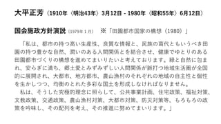 大平正芳（1910年〈明治43年〉3月12日 - 1980年〈昭和55年〉6月12日）
国会施政方針演説（1979年１月） ※「田園都市国家の構想（1980）」
「私は、都市の持つ高い生産性、良質な情報と、民族の苗代ともいうべき田
園の持つ豊かな自然、潤いのある人間関係とを結合させ、健康でゆとりのある
田園都市づくりの構想を進めてまいりたいと考えております。緑と自然に包ま
れ、安らぎに満ち、郷土愛とみずみずしい人間関係が脈打つ地域生活圏が全国
的に展開され、大都市、地方都市、農山漁村のそれぞれの地域の自主性と個性
を生かしつつ、均衡のとれた多彩な国土を形成しなければなりません。
私は、そうした究極的理念に照らして、公共事業計画、住宅政策、福祉対策、
文教政策、交通政策、農山漁村対策、大都市対策、防災対策等、もろもろの政
策を吟味し、その配列を考え、その推進に努めてまいります。」
 
