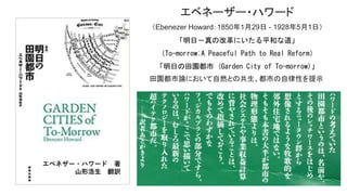 エベネーザー・ハワード
（Ebenezer Howard：1850年1月29日 - 1928年5月1日）
「明日－真の改革にいたる平和な道」
（To-morrow;A Peaceful Path to Real Reform）
「明日の田園都市 (Garden City of To-morrow)」
田園都市論において自然との共生、都市の自律性を提示
ハワードの考えていた田園都市とは、名前や、その後のレッチワース
をはじめとするニュータウン群から想像されるような牧歌的な郊外住
宅地ではない。
そもそも本書の大半が都市の物理形態よりは、社会システムや事
業収益計算に費やされていることを改めて指摘しておこう。
でもそのわずかなフィジカルプランの部分ですら、ハワードがここで
思い描いているのは、むしろ最新のテクノロジーを取り入れた超ハイ
テク都市だ。
―― 訳者あとがきより
エベネザー・ハワード 著
山形浩生 翻訳
 