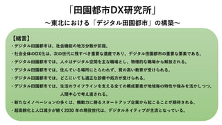 「田園都市DX研究所」
～東北における「デジタル田園都市」の構築～
【緒言】
・デジタル田園都市は、社会機能の地方分散が前提。
・社会全体のDX化は、次の世代に残すべき重要な遺産であり、デジタル田園都市の重要な要素である。
・デジタル田園都市では、人々はデジタル空間を主な職場とし、物理的な職場から解放される。
・デジタル田園都市では、住んでいる場所にとらわれず、質の高い教育が受けられる。
・デジタル田園都市では、どこにいても適正な診療や処方が受けられる。
・デジタル田園都市では、生活のライフラインを支える全ての構成要素が地域毎の特性や強みを活かしつつ、
人間中心で考え直される。
・新たなイノベーションの多くは、機動力に勝るスタートアップ企業から起こることが期待される。
・超高齢化と人口減少が続く2030 年の現役世代は、デジタルネイティブが主流となっている。
 