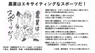 農業の疲れは、スポーツのあとの心地よい疲れに似て、
翌日まで不快な疲労感を残しません。
まず、食事が美味しく食べられます。
心地よい眠りを保証してくれます。
自然と闘う醍醐味は、ライバルと対抗する時と同じく、
自分の中の情熱をかきたてます。
仲間と協力して一つの目的に向かうプロセスは、
集団競技などの連帯感を連想させます。
自分との闘いが要求される個人競技の、
セルフコントロールに似た感覚を磨くことも可能です。
作物を育て収穫するという目的も、スポーツと同様に、
人間形成に役立つものと思います。
健康にも良いということを加味すれば、
「1億総農業時代」が到来してもおかしくありません。
※出典：藤本敏夫「やまももの樹に抱かれて」
農業はエキサイティングなスポーツだ！
1992年「加藤登紀子コンサート仙台」にて出会う
※実は、環境政党「希望」の参院選挙全国講演会
 