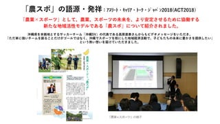 「農業×スポーツ」として、農業、スポーツの未来を、より安定させるために協働する
新たな地域活性モデルである「農スポ」について紹介されました。
沖縄県を本拠地とするサッカーチーム「沖縄SV」の代表である高原直泰さんからもビデオメッセージをいただき、
「ただ単に強いチームを創ることだけがゴールではなく、沖縄でスポーツを核にした地域経済活動で、子どもたちの未来に豊かさを提供したい」
という熱い想いを届けていただきました。
「農スポ」の語源・発祥：ｱｽﾘｰﾄ・ｷｬﾘｱ・ﾄｰｸ・ｼﾞｬﾊﾟﾝ2018(ACT2018）
 