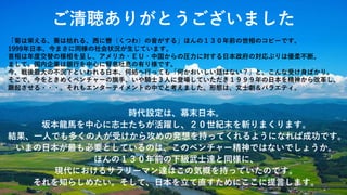 ご清聴ありがとうございました
「菊は栄える、葵は枯れる、西に轡（くつわ）の音がする」ほんの１３０年前の世相のコピーです。
1999年日本、今まさに同様の社会状況が生じています。
首相は年度交替の様相を呈し、アメリカ・ＥＵ・中国からの圧力に対する日本政府の対応ぶりは優柔不断。
まして、国内企業は銀行を中心に腎息吐息の有り様です。
今、戦後最大の不況下といわれる日本、何処へ行っても「何かおいしい話はない？」と、こんな受け身ばかり。
そこで、今をときめくベンチャーの旗手、いや騎士３人に登場していただき１９９９年の日本を精神から改革し、
蹶起させる・・・。それもエンターテイメントの中でと考えました。形態は、文士劇＆バラエティ。
時代設定は、幕末日本。
坂本龍馬を中心に志士たちが活躍し、２０世紀末を斬りまくります。
結果、一人でも多くの人が受けから攻めの発想を持ってくれるようになれば成功です。
いまの日本が最も必要としているのは、このベンチャー精神ではないでしょうか。
ほんの１３０年前の下級武士達と同様に、
現代におけるサラリーマン達はこの気概を持っていたのです。
それを知らしめたい。そして、日本を立て直すためにここに提言します。
 