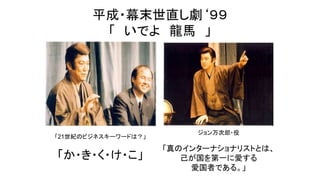 平成・幕末世直し劇‘９９
「 いでよ 龍馬 」
「21世紀のビジネスキーワードは？」
「か・き・く・け・こ」
ジョン万次郎・役
「真のインターナショナリストとは、
己が国を第一に愛する
愛国者である。」
 