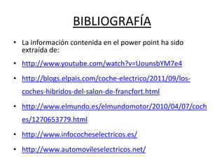 BIBLIOGRAFÍA
• La información contenida en el power point ha sido
  extraída de:
• http://www.youtube.com/watch?v=UounsbYM7e4
• http://blogs.elpais.com/coche-electrico/2011/09/los-
  coches-hibridos-del-salon-de-francfort.html
• http://www.elmundo.es/elmundomotor/2010/04/07/coch
  es/1270653779.html
• http://www.infococheselectricos.es/
• http://www.automovileselectricos.net/
 