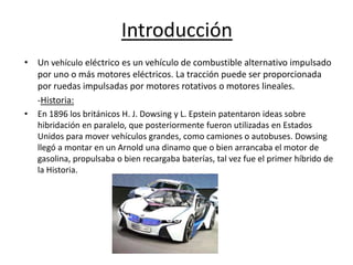 Introducción
• Un vehículo eléctrico es un vehículo de combustible alternativo impulsado
  por uno o más motores eléctricos. La tracción puede ser proporcionada
  por ruedas impulsadas por motores rotativos o motores lineales.
  -Historia:
•   En 1896 los británicos H. J. Dowsing y L. Epstein patentaron ideas sobre
    hibridación en paralelo, que posteriormente fueron utilizadas en Estados
    Unidos para mover vehículos grandes, como camiones o autobuses. Dowsing
    llegó a montar en un Arnold una dinamo que o bien arrancaba el motor de
    gasolina, propulsaba o bien recargaba baterías, tal vez fue el primer híbrido de
    la Historia.
 