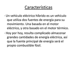 Características
· Un vehículo eléctrico híbrido es un vehículo
   que utiliza dos fuentes de energía para su
   movimiento. Una basada en el motor
   eléctrico, y otra basado en el motor térmico.
· Hoy por hoy, resulta complicado almacenar
   grandes cantidades de energía eléctrica, así
   que la fuente principal de energía será el
   propio combustible fósil.
 