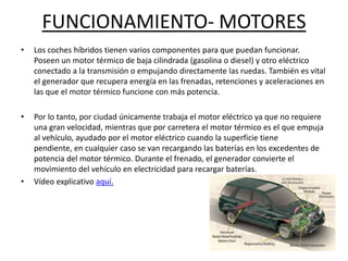 FUNCIONAMIENTO- MOTORES
•   Los coches híbridos tienen varios componentes para que puedan funcionar.
    Poseen un motor térmico de baja cilindrada (gasolina o diesel) y otro eléctrico
    conectado a la transmisión o empujando directamente las ruedas. También es vital
    el generador que recupera energía en las frenadas, retenciones y aceleraciones en
    las que el motor térmico funcione con más potencia.

•   Por lo tanto, por ciudad únicamente trabaja el motor eléctrico ya que no requiere
    una gran velocidad, mientras que por carretera el motor térmico es el que empuja
    al vehículo, ayudado por el motor eléctrico cuando la superficie tiene
    pendiente, en cualquier caso se van recargando las baterías en los excedentes de
    potencia del motor térmico. Durante el frenado, el generador convierte el
    movimiento del vehículo en electricidad para recargar baterías.
•   Vídeo explicativo aquí.
 