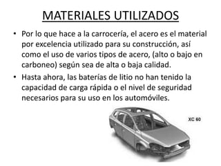 MATERIALES UTILIZADOS
• Por lo que hace a la carrocería, el acero es el material
  por excelencia utilizado para su construcción, así
  como el uso de varios tipos de acero, (alto o bajo en
  carboneo) según sea de alta o baja calidad.
• Hasta ahora, las baterías de litio no han tenido la
  capacidad de carga rápida o el nivel de seguridad
  necesarios para su uso en los automóviles.
 