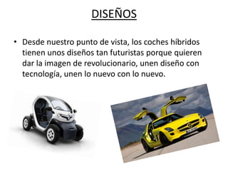 DISEÑOS

• Desde nuestro punto de vista, los coches híbridos
  tienen unos diseños tan futuristas porque quieren
  dar la imagen de revolucionario, unen diseño con
  tecnología, unen lo nuevo con lo nuevo.
 