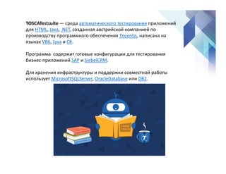TOSCATestsuite — среда автоматического тестирования приложений
для HTML, Java, .NET, созданная австрийской компанией по
производству программного обеспечения Tricentis, написана на
языках VB6, Java и C#.
Программа содержит готовые конфигурации для тестирования
бизнес-приложений SAP и SiebelCRM.
Для хранения инфраструктуры и поддержки совместной работы
использует MicrosoftSQLServer, OracleDatabase или DB2.
 