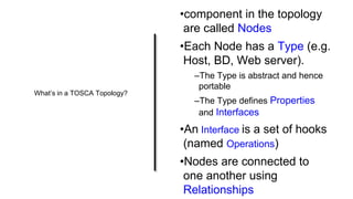What’s in a TOSCA Topology?
•component in the topology
are called Nodes
•Each Node has a Type (e.g.
Host, BD, Web server).
–The Type is abstract and hence
portable
–The Type defines Properties
and Interfaces
•An Interface is a set of hooks
(named Operations)
•Nodes are connected to
one another using
Relationships
 