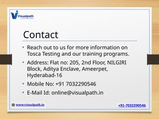Contact
• Reach out to us for more information on
Tosca Testing and our training programs.
• Address: Flat no: 205, 2nd Floor, NILGIRI
Block, Aditya Enclave, Ameerpet,
Hyderabad-16
• Mobile No: +91 7032290546
• E-Mail Id: online@visualpath.in
 