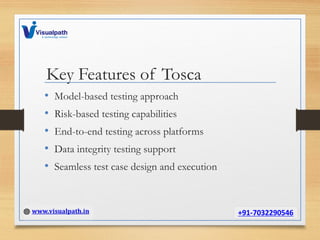 Key Features of Tosca
• Model-based testing approach
• Risk-based testing capabilities
• End-to-end testing across platforms
• Data integrity testing support
• Seamless test case design and execution
 