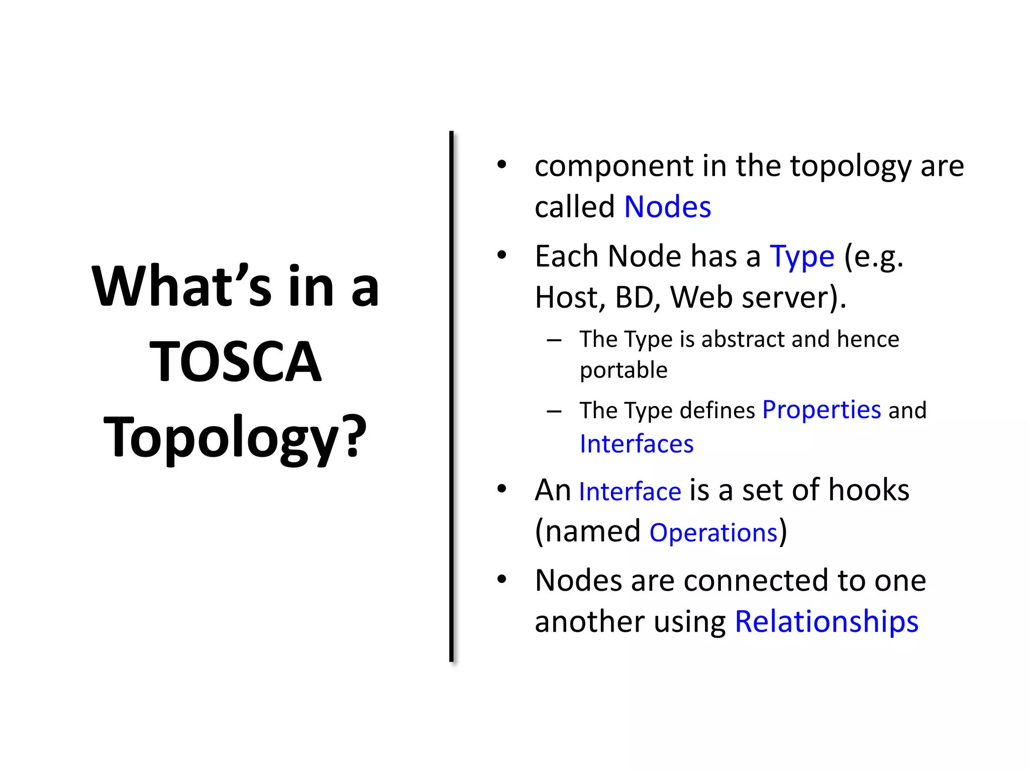 What’s in a
TOSCA
Topology?
• component in the topology are
called Nodes
• Each Node has a Type (e.g.
Host, BD, Web server).
– The Type is abstract and hence
portable
– The Type defines Properties and
Interfaces
• An Interface is a set of hooks
(named Operations)
• Nodes are connected to one
another using Relationships
 