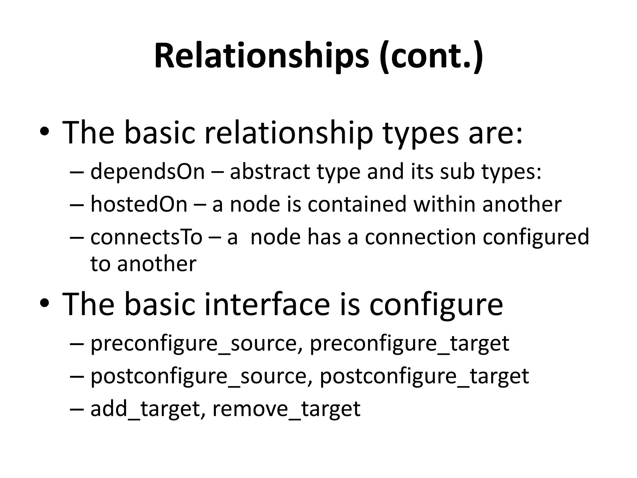 Relationships (cont.)
• The basic relationship types are:
– dependsOn – abstract type and its sub types:
– hostedOn – a node is contained within another
– connectsTo – a node has a connection configured
to another
• The basic interface is configure
– preconfigure_source, preconfigure_target
– postconfigure_source, postconfigure_target
– add_target, remove_target
 
