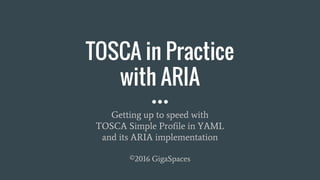 TOSCA in Practice
with ARIA
Getting up to speed with
TOSCA Simple Profile in YAML
and its ARIA implementation
©2016 GigaSpaces
 