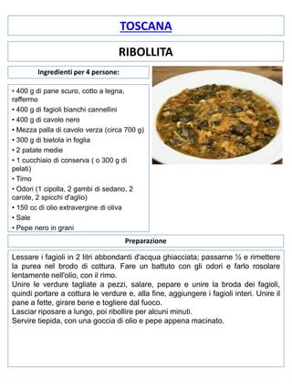 TOSCANA
RIBOLLITA
Ingredienti per 4 persone:
• 400 g di pane scuro, cotto a legna,
raffermo
• 400 g di fagioli bianchi cannellini
• 400 g di cavolo nero
• Mezza palla di cavolo verza (circa 700 g)
• 300 g di bietola in foglia
• 2 patate medie
• 1 cucchiaio di conserva ( o 300 g di
pelati)
• Timo
• Odori (1 cipolla, 2 gambi di sedano, 2
carote, 2 spicchi d'aglio)
• 150 cc di olio extravergine di oliva
• Sale
• Pepe nero in grani

Preparazione
Lessare i fagioli in 2 litri abbondanti d'acqua ghiacciata; passarne ½ e rimettere
la purea nel brodo di cottura. Fare un battuto con gli odori e farlo rosolare
lentamente nell'olio, con il rimo.
Unire le verdure tagliate a pezzi, salare, pepare e unire la broda dei fagioli,
quindi portare a cottura le verdure e, alla fine, aggiungere i fagioli interi. Unire il
pane a fette, girare bene e togliere dal fuoco.
Lasciar riposare a lungo, poi ribollire per alcuni minuti.
Servire tiepida, con una goccia di olio e pepe appena macinato.

 