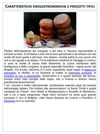 CARATTERISTICHE ENOGASTRONOMICHE E PRODOTTI TIPICI

Parlare dell'importanza del mangiare e del bere in Toscana equivarrebbe a
scrivere un libro. Ci limitiamo a dire che la terra granducale è da sempre uno dei
nuclei del buon gusto e del buon vino italiano, nonché patria di una cucina che
non è mai uguale a se stessa. C'è la tradizione marittima di Viareggio e Livorno;
ci sono le ricette di caccia della Maremma; la cucina montanara della
Garfagnana e della Lunigiana; le grandi specialità fiorentine; i sapori poveri del
Mugello. C'è di tutto, insomma. E ci sono, soprattutto, tante zuppe: la pappa col
pomodoro; la ribollita, di cui forniamo la ricetta; la Garmugia lucchese; la
minestra di riso e lampredotto. Quest'ultimo è il quarto stomaco del bovino,
dunque entra nella famiglia delle trippe, che a Firenze e dintorni hanno
grandissime benemerenze.
I vini, rinomati a livello internazionale, contemplano autentici pezzi da novanta
dell'enologia italiana. Per limitarci alle denominazioni, la Santa Trinità è quella
composta da Chianti, Vino Nobile di Montepulciano e Brunello di Montalcino,
tutti e tre a base sangiovese. Negli ultimi trent'anni ha avuto pure grande
successo il vino di Bolgheri, nella fascia litoranea tra Livorno e Piombino: il
Sassicaia ne è un esempio.

 