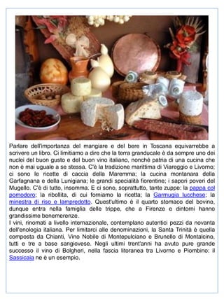 Parlare dell'importanza del mangiare e del bere in Toscana equivarrebbe a
scrivere un libro. Ci limitiamo a dire che la terra granducale è da sempre uno dei
nuclei del buon gusto e del buon vino italiano, nonché patria di una cucina che
non è mai uguale a se stessa. C'è la tradizione marittima di Viareggio e Livorno;
ci sono le ricette di caccia della Maremma; la cucina montanara della
Garfagnana e della Lunigiana; le grandi specialità fiorentine; i sapori poveri del
Mugello. C'è di tutto, insomma. E ci sono, soprattutto, tante zuppe: la pappa col
pomodoro; la ribollita, di cui forniamo la ricetta; la Garmugia lucchese; la
minestra di riso e lampredotto. Quest'ultimo è il quarto stomaco del bovino,
dunque entra nella famiglia delle trippe, che a Firenze e dintorni hanno
grandissime benemerenze.
I vini, rinomati a livello internazionale, contemplano autentici pezzi da novanta
dell'enologia italiana. Per limitarci alle denominazioni, la Santa Trinità è quella
composta da Chianti, Vino Nobile di Montepulciano e Brunello di Montalcino,
tutti e tre a base sangiovese. Negli ultimi trent'anni ha avuto pure grande
successo il vino di Bolgheri, nella fascia litoranea tra Livorno e Piombino: il
Sassicaia ne è un esempio.

 