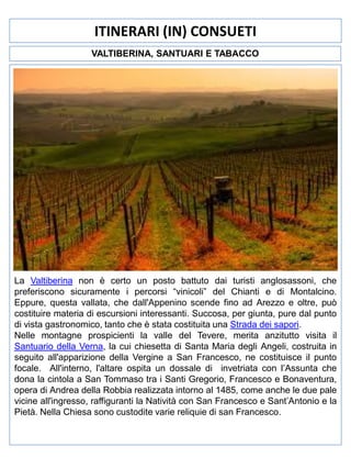 ITINERARI (IN) CONSUETI
VALTIBERINA, SANTUARI E TABACCO

La Valtiberina non è certo un posto battuto dai turisti anglosassoni, che
preferiscono sicuramente i percorsi “vinicoli” del Chianti e di Montalcino.
Eppure, questa vallata, che dall'Appenino scende fino ad Arezzo e oltre, può
costituire materia di escursioni interessanti. Succosa, per giunta, pure dal punto
di vista gastronomico, tanto che è stata costituita una Strada dei sapori.
Nelle montagne prospicienti la valle del Tevere, merita anzitutto visita il
Santuario della Verna, la cui chiesetta di Santa Maria degli Angeli, costruita in
seguito all'apparizione della Vergine a San Francesco, ne costituisce il punto
focale. All'interno, l'altare ospita un dossale di invetriata con l’Assunta che
dona la cintola a San Tommaso tra i Santi Gregorio, Francesco e Bonaventura,
opera di Andrea della Robbia realizzata intorno al 1485, come anche le due pale
vicine all'ingresso, raffiguranti la Natività con San Francesco e Sant’Antonio e la
Pietà. Nella Chiesa sono custodite varie reliquie di san Francesco.

 
