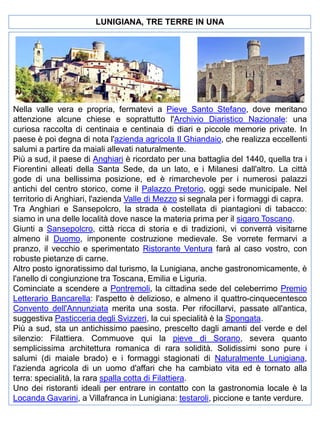 LUNIGIANA, TRE TERRE IN UNA

Nella valle vera e propria, fermatevi a Pieve Santo Stefano, dove meritano
attenzione alcune chiese e soprattutto l'Archivio Diaristico Nazionale: una
curiosa raccolta di centinaia e centinaia di diari e piccole memorie private. In
paese è poi degna di nota l'azienda agricola Il Ghiandaio, che realizza eccellenti
salumi a partire da maiali allevati naturalmente.
Più a sud, il paese di Anghiari è ricordato per una battaglia del 1440, quella tra i
Fiorentini alleati della Santa Sede, da un lato, e i Milanesi dall'altro. La città
gode di una bellissima posizione, ed è rimarchevole per i numerosi palazzi
antichi del centro storico, come il Palazzo Pretorio, oggi sede municipale. Nel
territorio di Anghiari, l'azienda Valle di Mezzo si segnala per i formaggi di capra.
Tra Anghiari e Sansepolcro, la strada è costellata di piantagioni di tabacco:
siamo in una delle località dove nasce la materia prima per il sigaro Toscano.
Giunti a Sansepolcro, città ricca di storia e di tradizioni, vi converrà visitarne
almeno il Duomo, imponente costruzione medievale. Se vorrete fermarvi a
pranzo, il vecchio e sperimentato Ristorante Ventura farà al caso vostro, con
robuste pietanze di carne.
Altro posto ignoratissimo dal turismo, la Lunigiana, anche gastronomicamente, è
l'anello di congiunzione tra Toscana, Emilia e Liguria.
Cominciate a scendere a Pontremoli, la cittadina sede del celeberrimo Premio
Letterario Bancarella: l'aspetto è delizioso, e almeno il quattro-cinquecentesco
Convento dell'Annunziata merita una sosta. Per rifocillarvi, passate all'antica,
suggestiva Pasticceria degli Svizzeri, la cui specialità è la Spongata.
Più a sud, sta un antichissimo paesino, prescelto dagli amanti del verde e del
silenzio: Filattiera. Commuove qui la pieve di Sorano, severa quanto
semplicissima architettura romanica di rara solidità. Solidissimi sono pure i
salumi (di maiale brado) e i formaggi stagionati di Naturalmente Lunigiana,
l'azienda agricola di un uomo d'affari che ha cambiato vita ed è tornato alla
terra: specialità, la rara spalla cotta di Filattiera.
Uno dei ristoranti ideali per entrare in contatto con la gastronomia locale è la
Locanda Gavarini, a Villafranca in Lunigiana: testaroli, piccione e tante verdure.

 