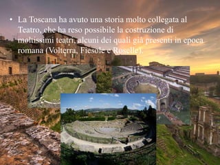 • La Toscana ha avuto una storia molto collegata al
Teatro, che ha reso possibile la costruzione di
moltissimi teatri, alcuni dei quali già presenti in epoca
romana (Volterra, Fiesole e Roselle).
 