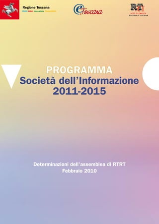 Regione Toscana
Diritti Valori Innovazione Sostenibilità




     PROGRAMMA
Società dell’Informazione
      2011-2015




             Determinazioni dell’assemblea di RTRT
                        Febbraio 2010
 
